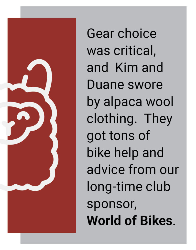 Gear choice was critical, and Kim and Duane swore by alpaca wool clothing. They got tons of bike help and advice from long-time club sponsor World of Bikes.